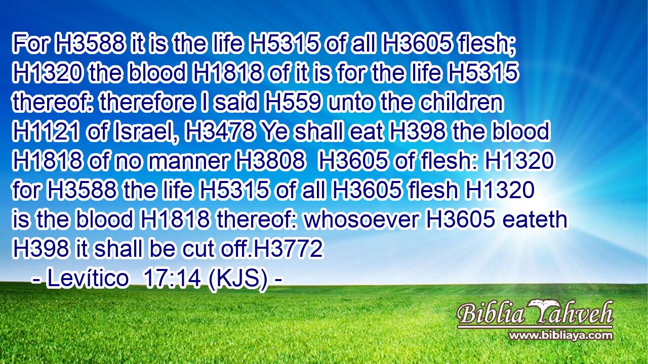 For H3588 it is the life H5315 of all H3605 flesh; H1320 the blood H1818 of it is for the life H5315 thereof: therefore I said H559 unto the children H1121 of Israel, H3478 Ye shall eat H398 the blood H1818 of no manner H3808  H3605 of flesh: H1320 for H3588 the life H5315 of all H3605 flesh H1320 is the blood H1818 thereof: whosoever H3605 eateth H398 it shall be cut off.H3772