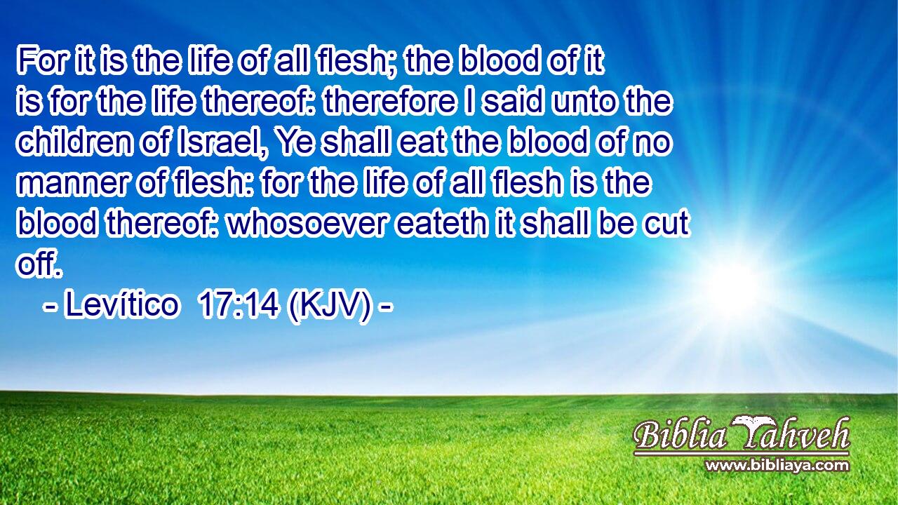 For it is the life of all flesh; the blood of it is for the life thereof: therefore I said unto the children of Israel, Ye shall eat the blood of no manner of flesh: for the life of all flesh is the blood thereof: whosoever eateth it shall be cut off.