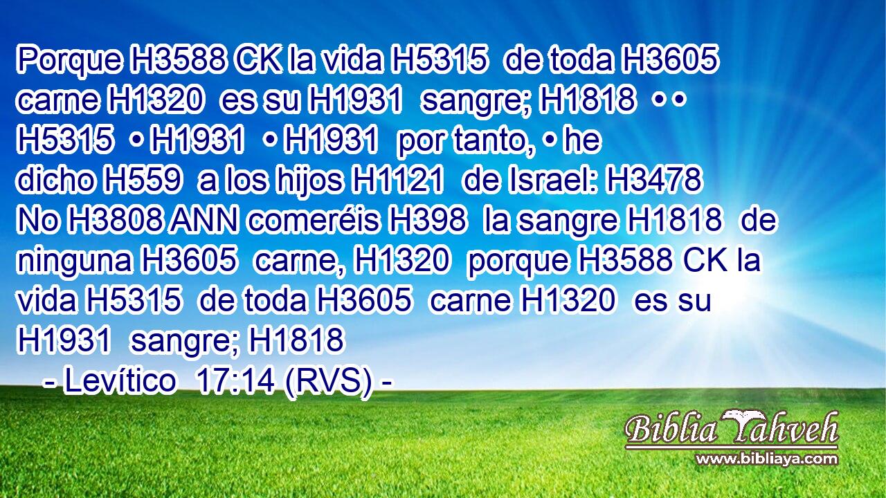 Porque H3588 CK la vida H5315  de toda H3605  carne H1320  es su H1931  sangre; H1818  • • H5315  • H1931  • H1931  por tanto, • he dicho H559  a los hijos H1121  de Israel: H3478  No H3808 ANN comeréis H398  la sangre H1818  de ninguna H3605  carne, H1320  porque H3588 CK la vida H5315  de toda H3605  carne H1320  es su H1931  sangre; H1818  