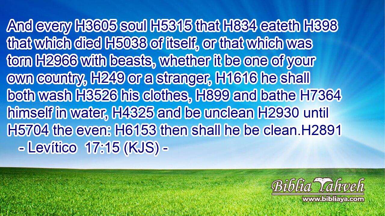 And every H3605 soul H5315 that H834 eateth H398 that which died H5038 of itself, or that which was torn H2966 with beasts, whether it be one of your own country, H249 or a stranger, H1616 he shall both wash H3526 his clothes, H899 and bathe H7364 himself in water, H4325 and be unclean H2930 until H5704 the even: H6153 then shall he be clean.H2891