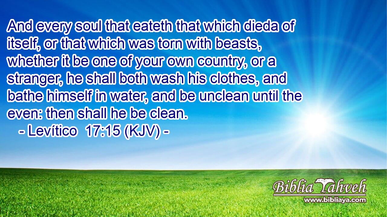 And every soul that eateth that which dieda of itself, or that which was torn with beasts, whether it be one of your own country, or a stranger, he shall both wash his clothes, and bathe himself in water, and be unclean until the even: then shall he be clean.