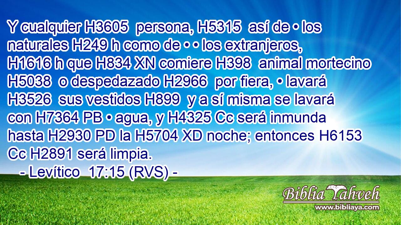 Y cualquier H3605  persona, H5315  así de • los naturales H249 h como de • • los extranjeros, H1616 h que H834 XN comiere H398  animal mortecino H5038  o despedazado H2966  por fiera, • lavará H3526  sus vestidos H899  y a sí misma se lavará con H7364 PB • agua, y H4325 Cc será inmunda hasta H2930 PD la H5704 XD noche; entonces H6153 Cc H2891 será limpia. 