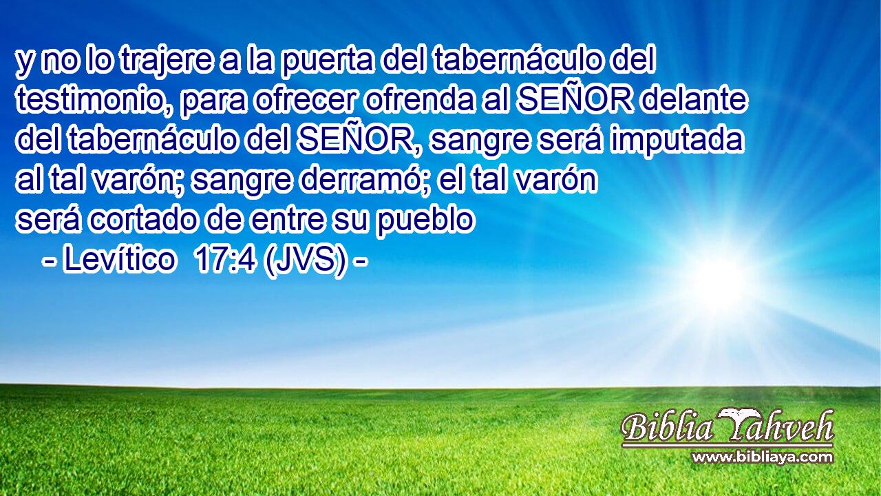 y no lo trajere a la puerta del tabernáculo del testimonio, para ofrecer ofrenda al SEÑOR delante del tabernáculo del SEÑOR, sangre será imputada al tal varón; sangre derramó; el tal varón será cortado de entre su pueblo