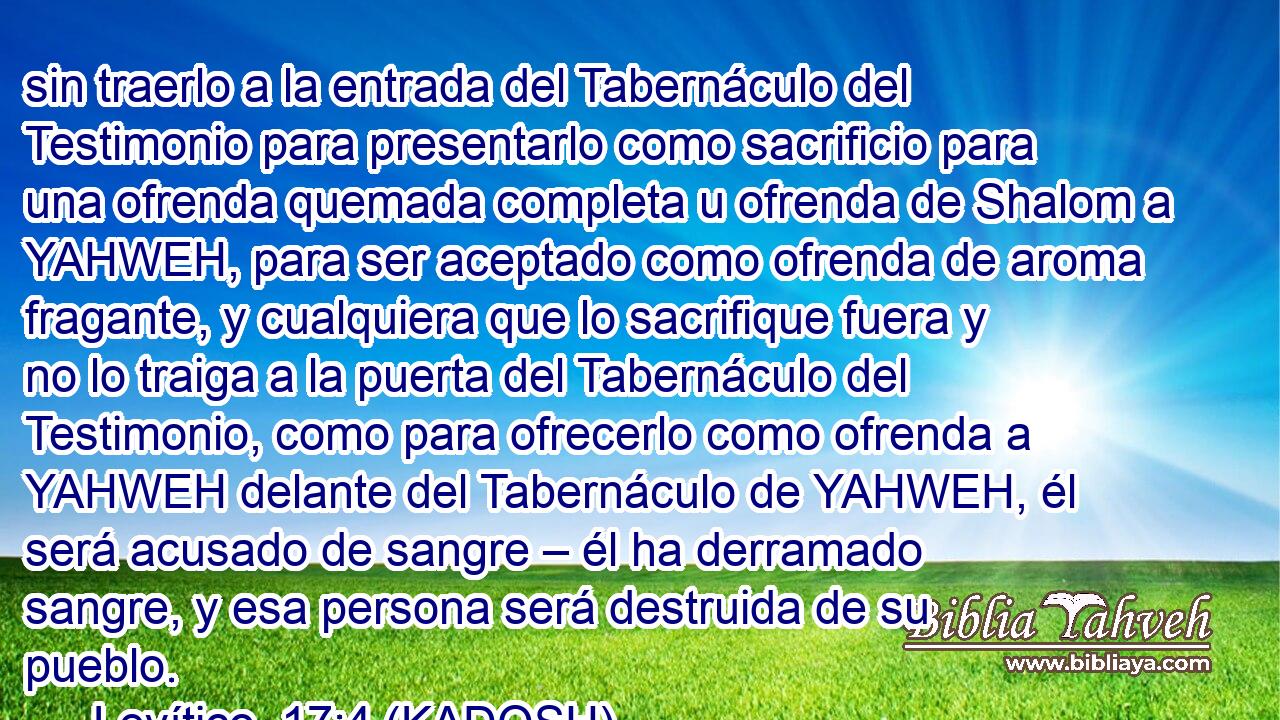  sin traerlo a la entrada del Tabernáculo del Testimonio para presentarlo como sacrificio para una ofrenda quemada completa u ofrenda de Shalom a YAHWEH, para ser aceptado como ofrenda de aroma fragante, y cualquiera que lo sacrifique fuera y no lo traiga a la puerta del Tabernáculo del Testimonio, como para ofrecerlo como ofrenda a YAHWEH delante del Tabernáculo de YAHWEH, él será acusado de sangre – él ha derramado sangre, y esa persona será destruida de su pueblo. 