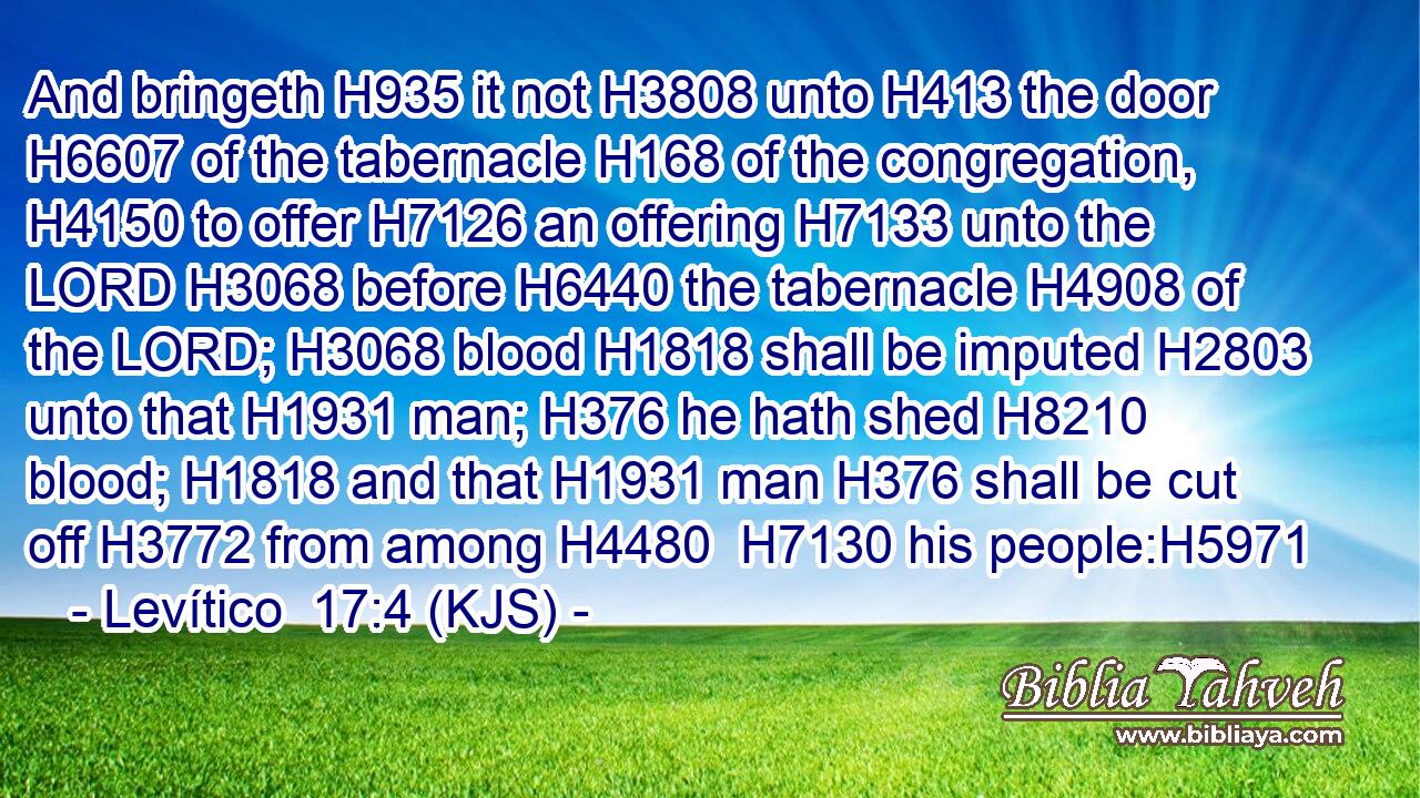 And bringeth H935 it not H3808 unto H413 the door H6607 of the tabernacle H168 of the congregation, H4150 to offer H7126 an offering H7133 unto the LORD H3068 before H6440 the tabernacle H4908 of the LORD; H3068 blood H1818 shall be imputed H2803 unto that H1931 man; H376 he hath shed H8210 blood; H1818 and that H1931 man H376 shall be cut off H3772 from among H4480  H7130 his people:H5971