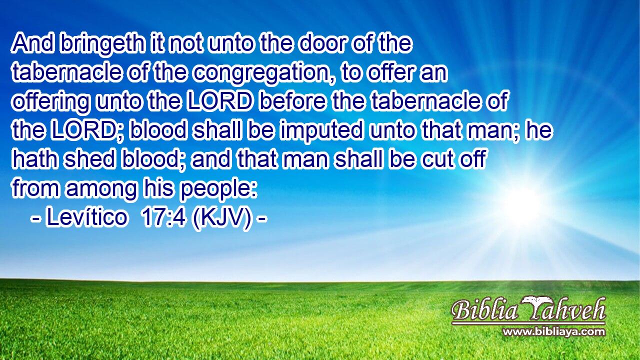 And bringeth it not unto the door of the tabernacle of the congregation, to offer an offering unto the LORD before the tabernacle of the LORD; blood shall be imputed unto that man; he hath shed blood; and that man shall be cut off from among his people: