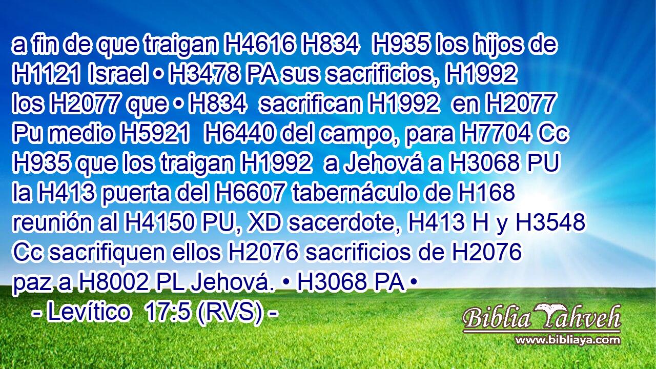 a fin de que traigan H4616 H834  H935 los hijos de H1121 Israel • H3478 PA sus sacrificios, H1992  los H2077 que • H834  sacrifican H1992  en H2077 Pu medio H5921  H6440 del campo, para H7704 Cc H935 que los traigan H1992  a Jehová a H3068 PU la H413 puerta del H6607 tabernáculo de H168 reunión al H4150 PU, XD sacerdote, H413 H y H3548 Cc sacrifiquen ellos H2076 sacrificios de H2076 paz a H8002 PL Jehová. • H3068 PA • 