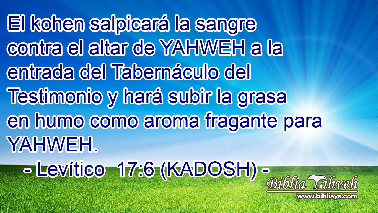  El kohen salpicará la sangre contra el altar de YAHWEH a la entrada del Tabernáculo del Testimonio y hará subir la grasa en humo como aroma fragante para YAHWEH. 