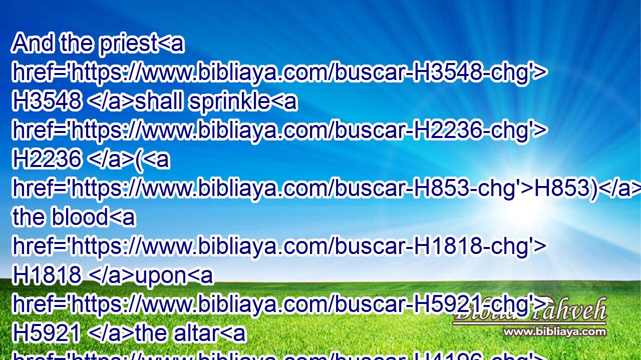 And the priest H3548 shall sprinkle H2236 (H853) the blood H1818 upon H5921 the altar H4196 of the LORD H3068 at the door H6607 of the tabernacle H168 of the congregation, H4150 and burn H6999 the fat H2459 for a sweet H5207 savour H7381 unto the LORD.H3068