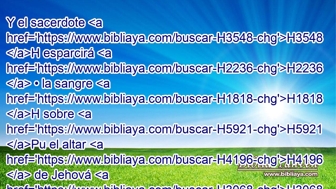 Y el sacerdote H3548 H esparcirá H2236  • la sangre H1818 H sobre H5921 Pu el altar H4196  de Jehová H3068  a la puerta H6607  del tabernáculo H168  de reunión, H4150  y quemará H6999  la grosura H2459 H en olor H7381  grato H5207  a Jehová. H3068  