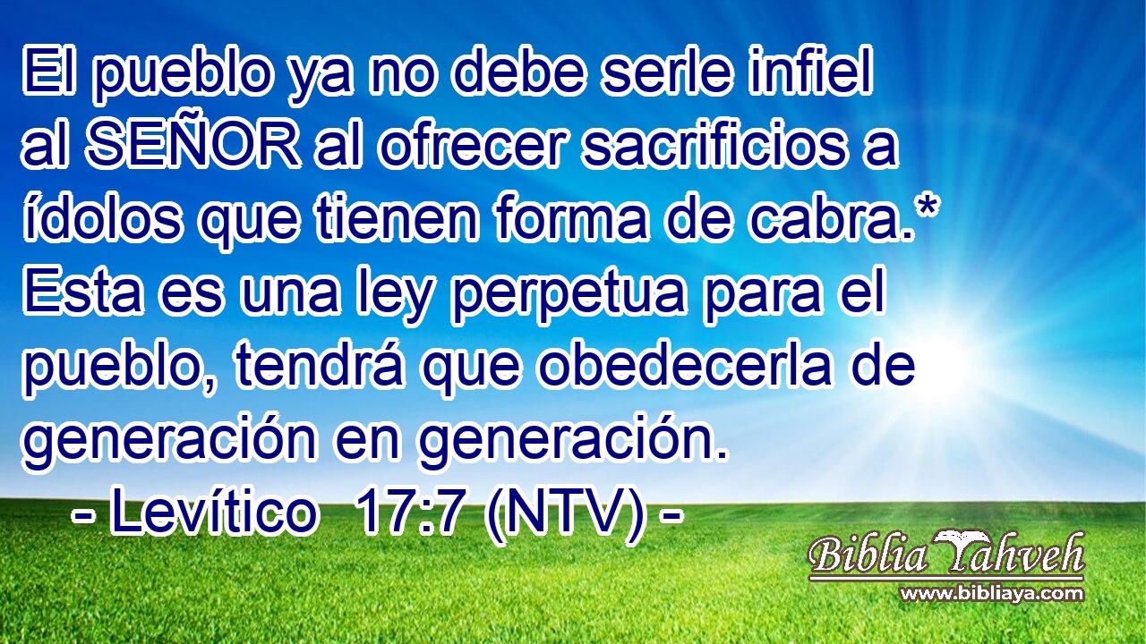 El pueblo ya no debe serle infiel al SEÑOR al ofrecer sacrificios a ídolos que tienen forma de cabra.* Esta es una ley perpetua para el pueblo, tendrá que obedecerla de generación en generación.