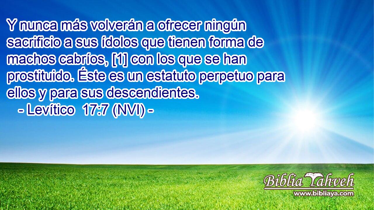  Y nunca más volverán a ofrecer ningún sacrificio a sus ídolos que tienen forma de machos cabríos, [1] con los que se han prostituido. Éste es un estatuto perpetuo para ellos y para sus descendientes. 