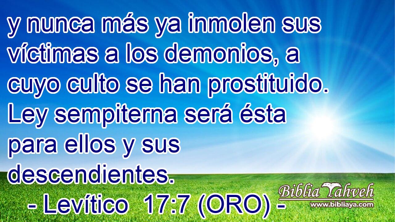  y nunca más ya inmolen sus víctimas a los demonios, a cuyo culto se han prostituido. Ley sempiterna será ésta para ellos y sus descendientes. 