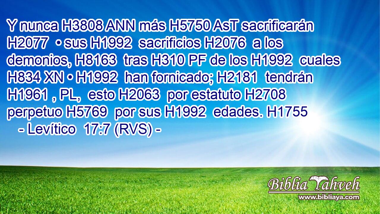 Y nunca H3808 ANN más H5750 AsT sacrificarán H2077  • sus H1992  sacrificios H2076  a los demonios, H8163  tras H310 PF de los H1992  cuales H834 XN • H1992  han fornicado; H2181  tendrán H1961 , PL,  esto H2063  por estatuto H2708  perpetuo H5769  por sus H1992  edades. H1755  