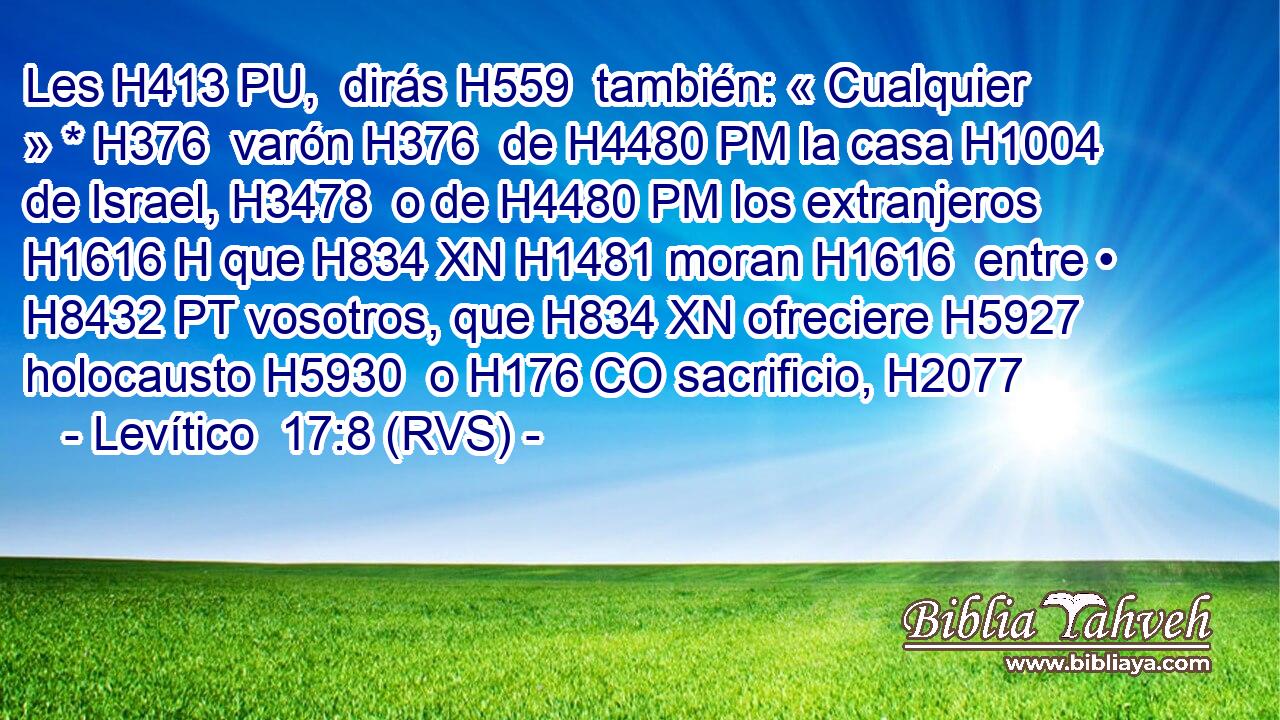 Les H413 PU,  dirás H559  también: « Cualquier » * H376  varón H376  de H4480 PM la casa H1004  de Israel, H3478  o de H4480 PM los extranjeros H1616 H que H834 XN H1481 moran H1616  entre • H8432 PT vosotros, que H834 XN ofreciere H5927  holocausto H5930  o H176 CO sacrificio, H2077  