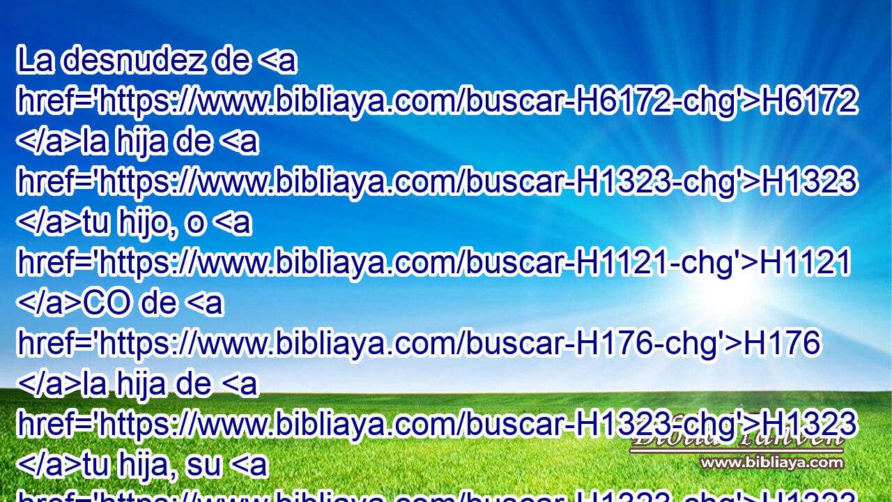 La desnudez de H6172 la hija de H1323 tu hijo, o H1121 CO de H176 la hija de H1323 tu hija, su H1323  desnudez H2007  no H6172 ANN descubrirás, H3808 VpAMSM2 porque H1540 CK es H3588 la desnudez tuya. H6172  • 