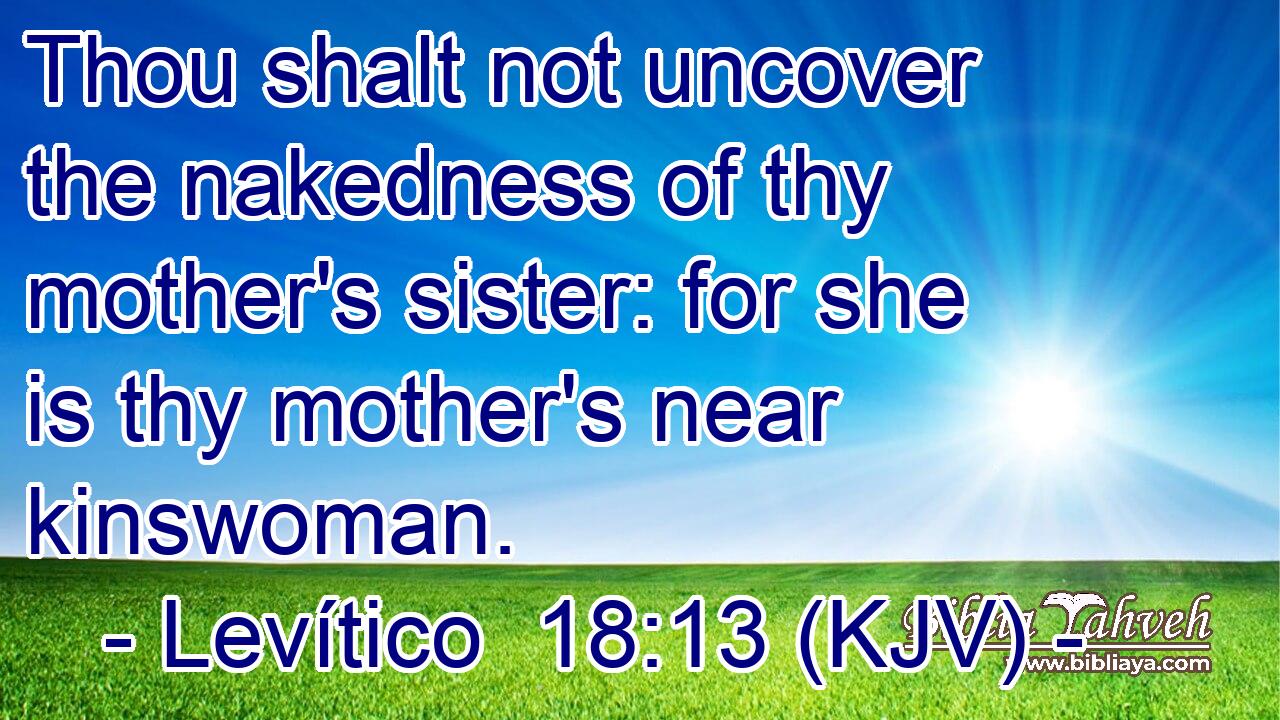 Thou shalt not uncover the nakedness of thy mother's sister: for she is thy mother's near kinswoman.
