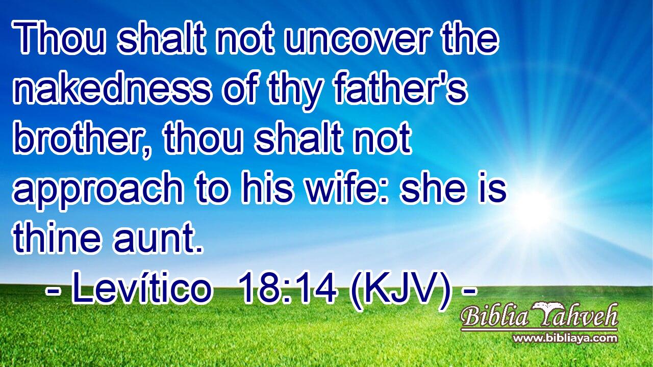 Thou shalt not uncover the nakedness of thy father's brother, thou shalt not approach to his wife: she is thine aunt.