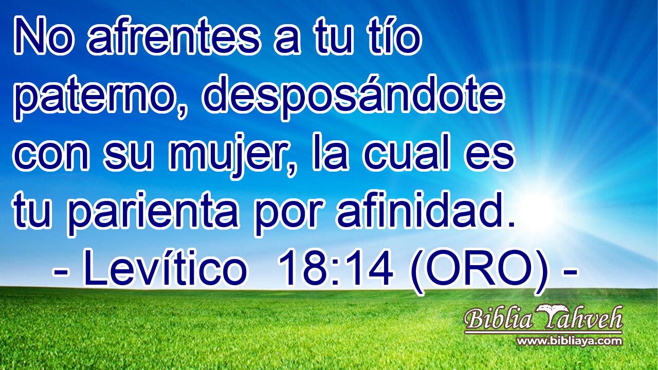  No afrentes a tu tío paterno, desposándote con su mujer, la cual es tu parienta por afinidad. 