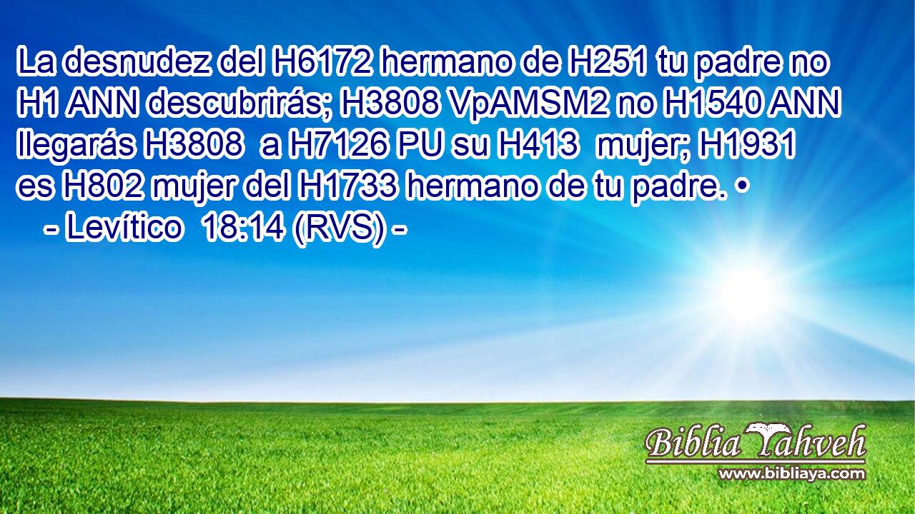 La desnudez del H6172 hermano de H251 tu padre no H1 ANN descubrirás; H3808 VpAMSM2 no H1540 ANN llegarás H3808  a H7126 PU su H413  mujer; H1931  es H802 mujer del H1733 hermano de tu padre. • 
