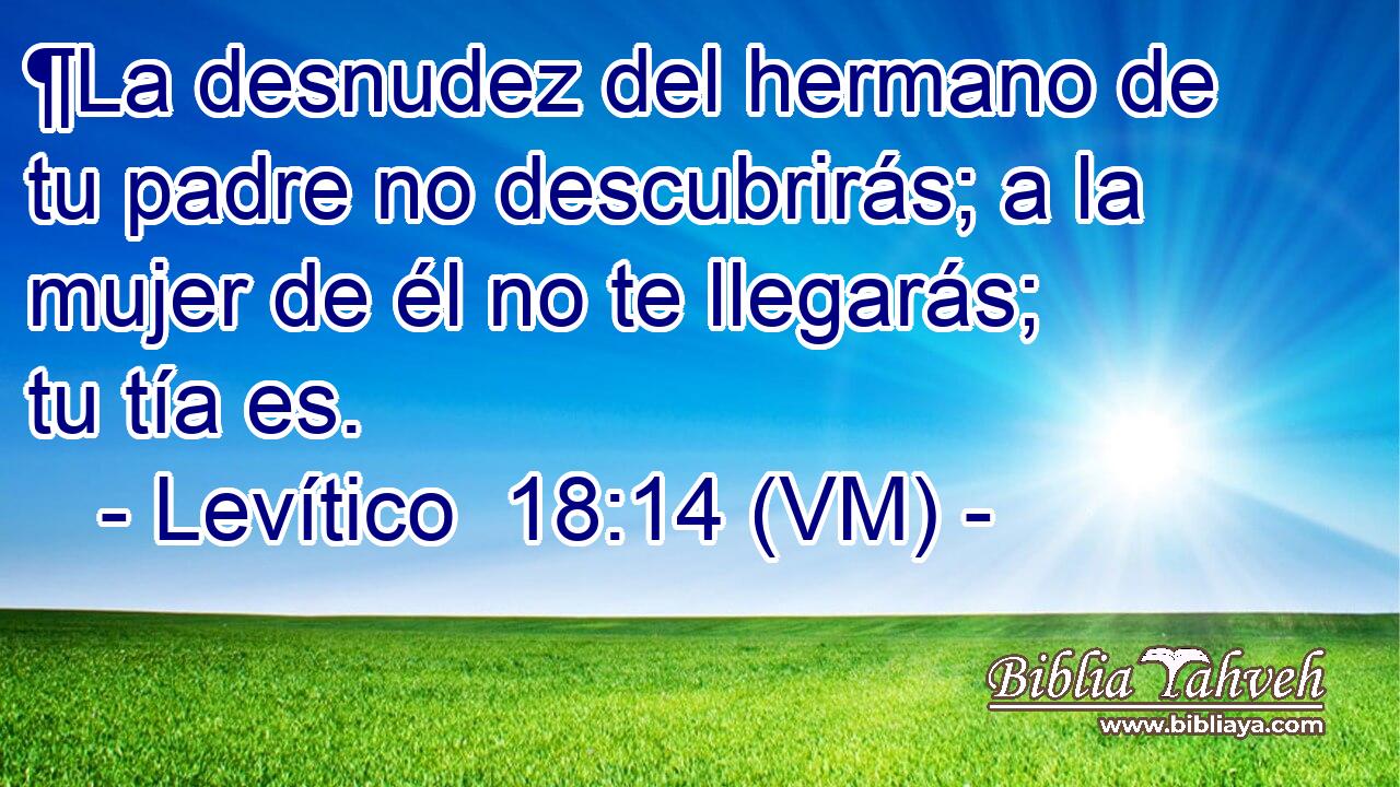  ¶La desnudez del hermano de tu padre no descubrirás; a la mujer de él no te llegarás; tu tía es. 