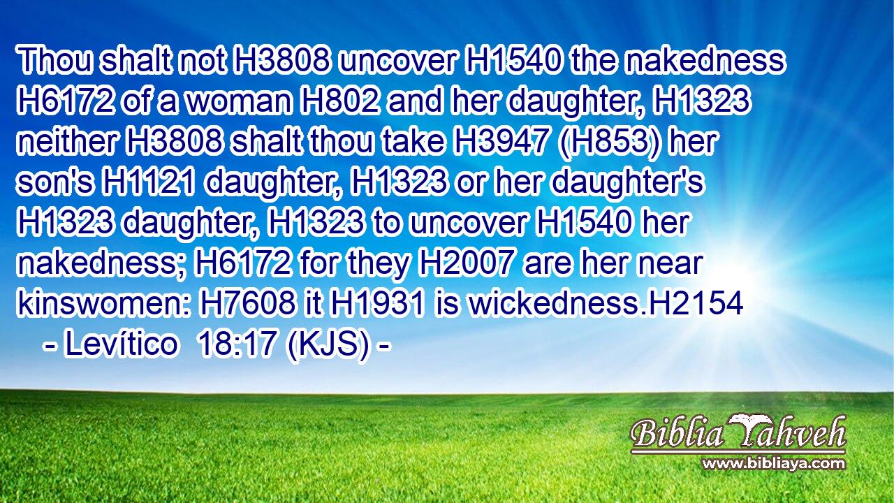 Thou shalt not H3808 uncover H1540 the nakedness H6172 of a woman H802 and her daughter, H1323 neither H3808 shalt thou take H3947 (H853) her son's H1121 daughter, H1323 or her daughter's H1323 daughter, H1323 to uncover H1540 her nakedness; H6172 for they H2007 are her near kinswomen: H7608 it H1931 is wickedness.H2154