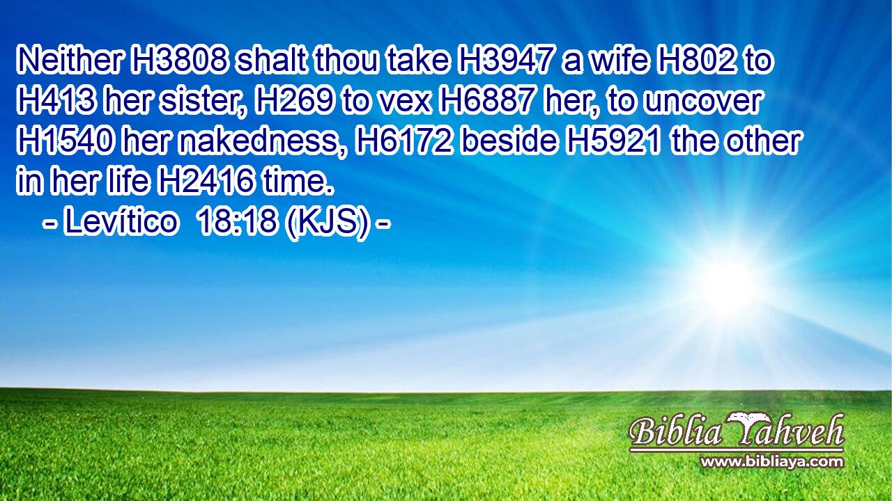 Neither H3808 shalt thou take H3947 a wife H802 to H413 her sister, H269 to vex H6887 her, to uncover H1540 her nakedness, H6172 beside H5921 the other in her life H2416 time.