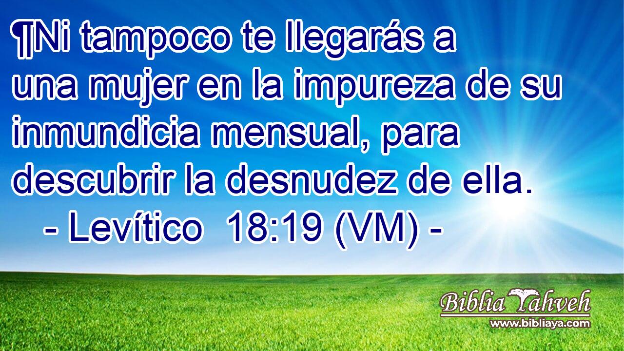  ¶Ni tampoco te llegarás a una mujer en la impureza de su inmundicia mensual, para descubrir la desnudez de ella. 