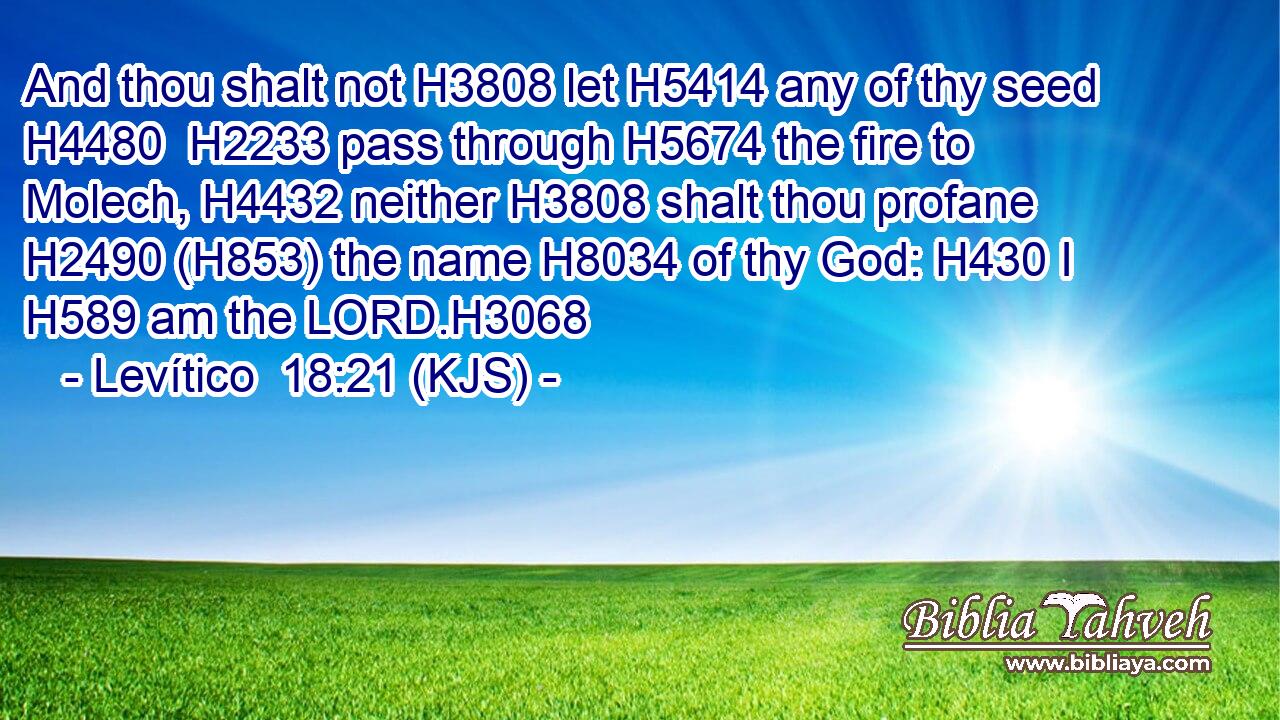 And thou shalt not H3808 let H5414 any of thy seed H4480  H2233 pass through H5674 the fire to Molech, H4432 neither H3808 shalt thou profane H2490 (H853) the name H8034 of thy God: H430 I H589 am the LORD.H3068