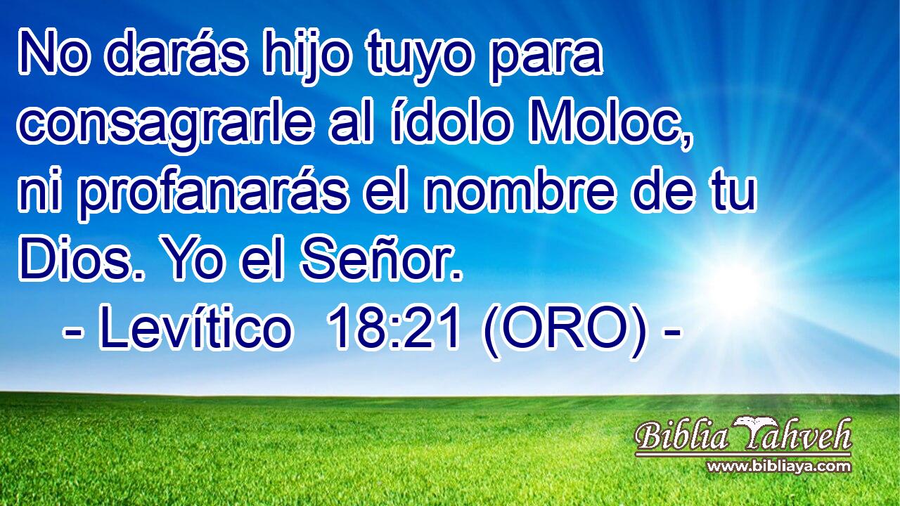  No darás hijo tuyo para consagrarle al ídolo Moloc, ni profanarás el nombre de tu Dios. Yo el Señor. 