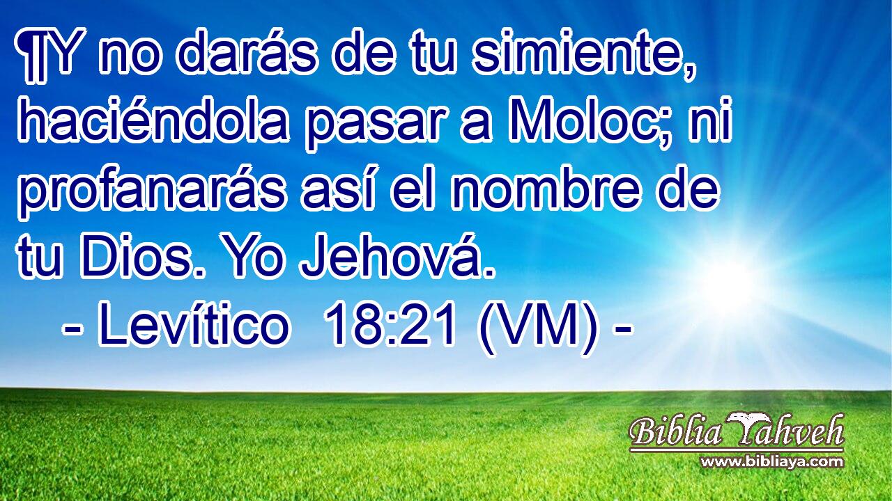  ¶Y no darás de tu simiente, haciéndola pasar a Moloc; ni profanarás así el nombre de tu Dios. Yo Jehová. 