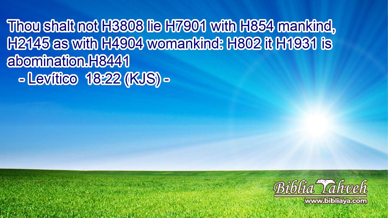 Thou shalt not H3808 lie H7901 with H854 mankind, H2145 as with H4904 womankind: H802 it H1931 is abomination.H8441