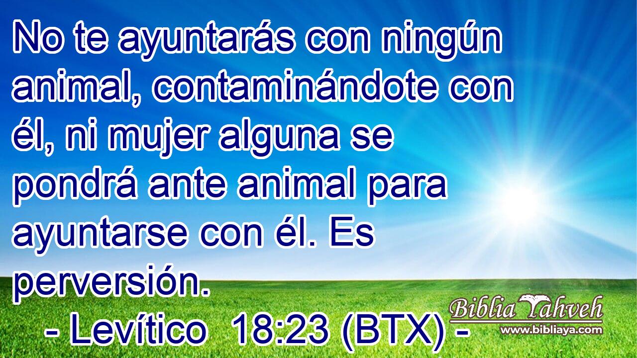 No te ayuntarás con ningún animal, contaminándote con él, ni mujer alguna se pondrá ante animal para ayuntarse con él. Es perversión.