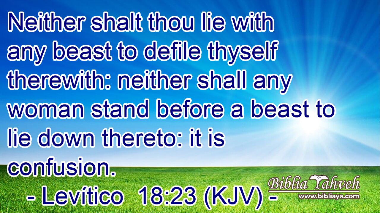 Neither shalt thou lie with any beast to defile thyself therewith: neither shall any woman stand before a beast to lie down thereto: it is confusion.