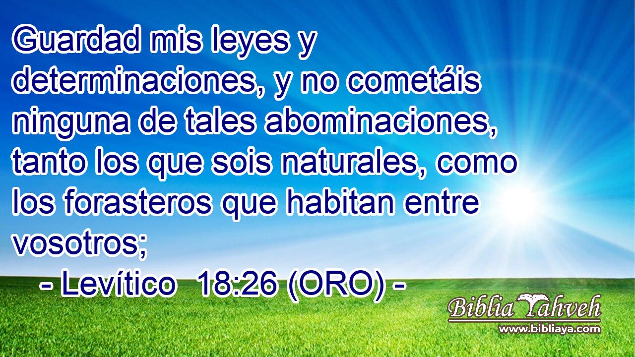  Guardad mis leyes y determinaciones, y no cometáis ninguna de tales abominaciones, tanto los que sois naturales, como los forasteros que habitan entre vosotros; 