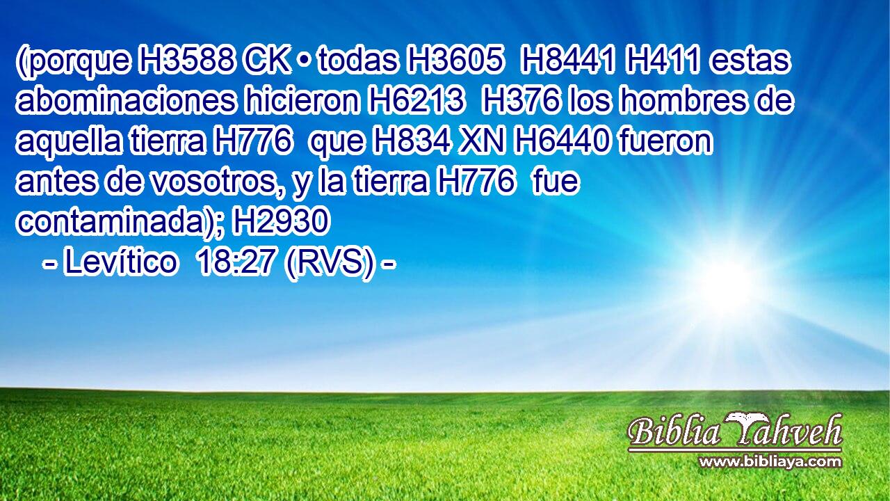 (porque H3588 CK • todas H3605  H8441 H411 estas abominaciones hicieron H6213  H376 los hombres de aquella tierra H776  que H834 XN H6440 fueron antes de vosotros, y la tierra H776  fue contaminada); H2930  
