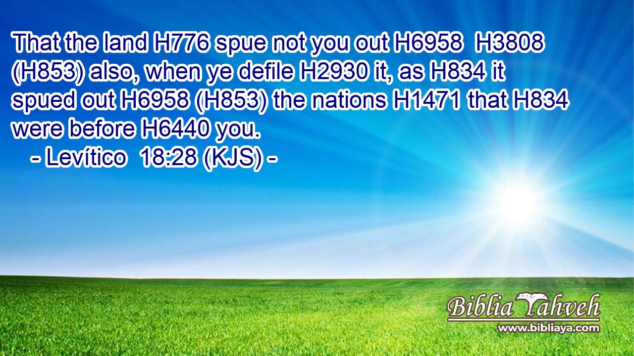 That the land H776 spue not you out H6958  H3808 (H853) also, when ye defile H2930 it, as H834 it spued out H6958 (H853) the nations H1471 that H834 were before H6440 you.