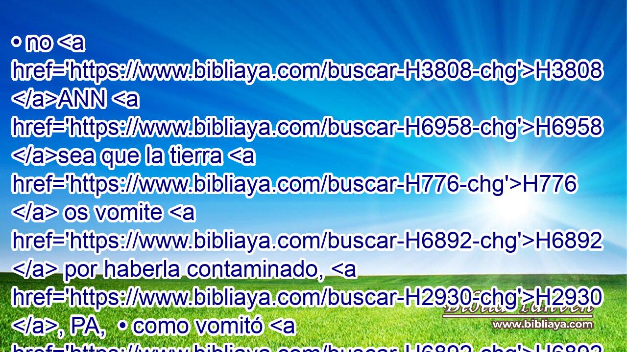 • no H3808 ANN H6958 sea que la tierra H776  os vomite H6892  por haberla contaminado, H2930 , PA,  • como vomitó H6892  a la nación H1471 H que H834 XN H6958 la habitó antes de vosotros. 