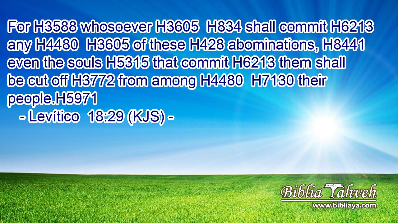 For H3588 whosoever H3605  H834 shall commit H6213 any H4480  H3605 of these H428 abominations, H8441 even the souls H5315 that commit H6213 them shall be cut off H3772 from among H4480  H7130 their people.H5971