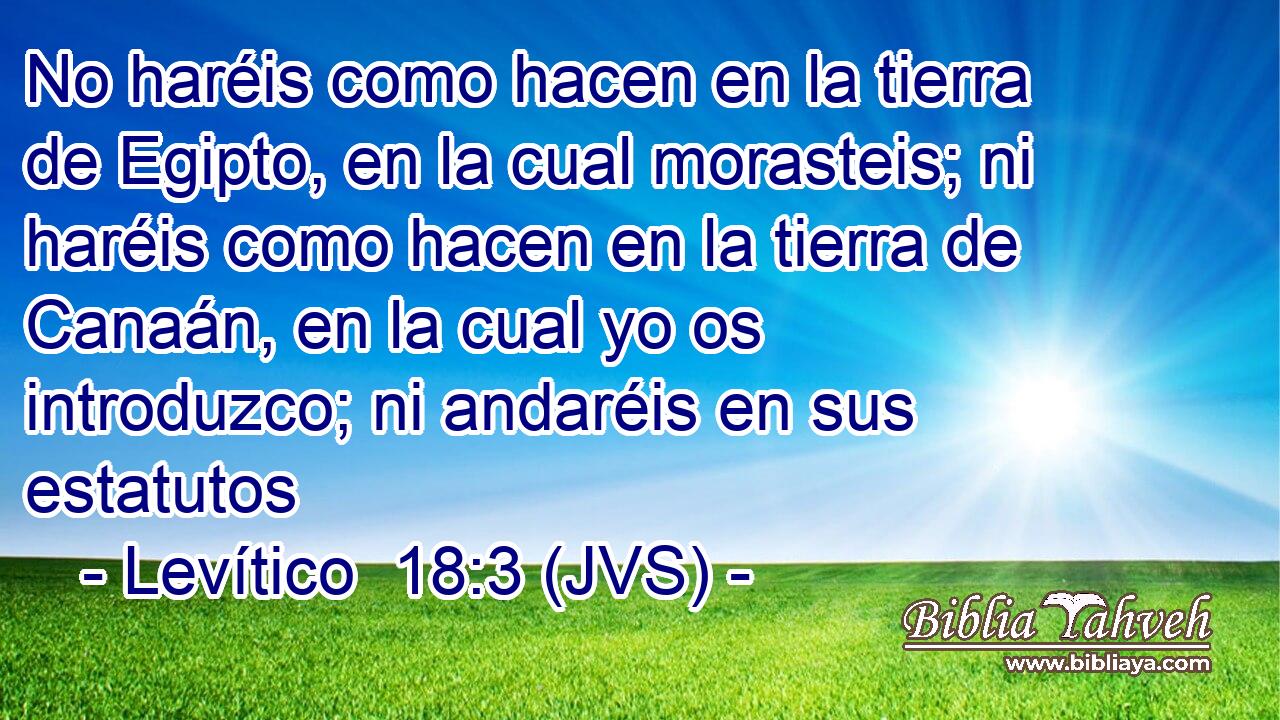 No haréis como hacen en la tierra de Egipto, en la cual morasteis; ni haréis como hacen en la tierra de Canaán, en la cual yo os introduzco; ni andaréis en sus estatutos