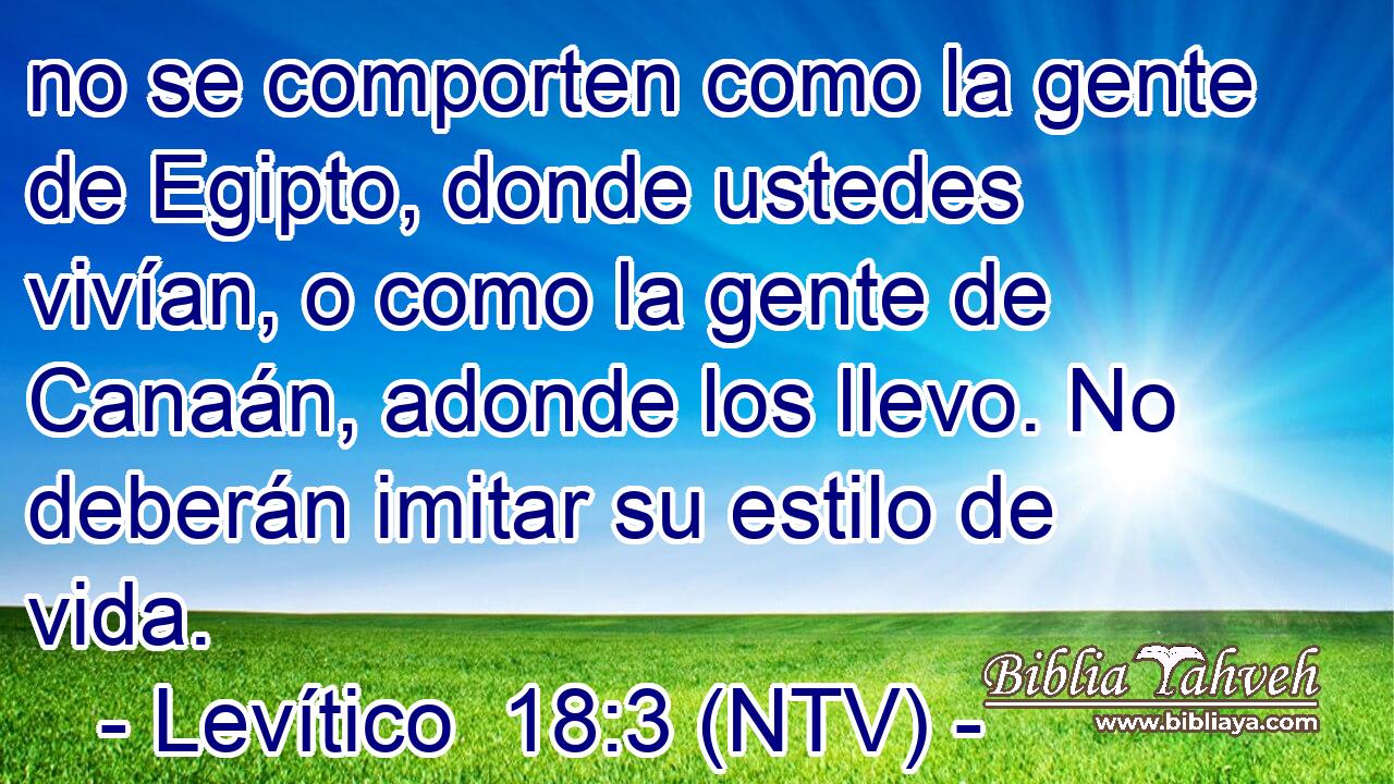 no se comporten como la gente de Egipto, donde ustedes vivían, o como la gente de Canaán, adonde los llevo. No deberán imitar su estilo de vida.