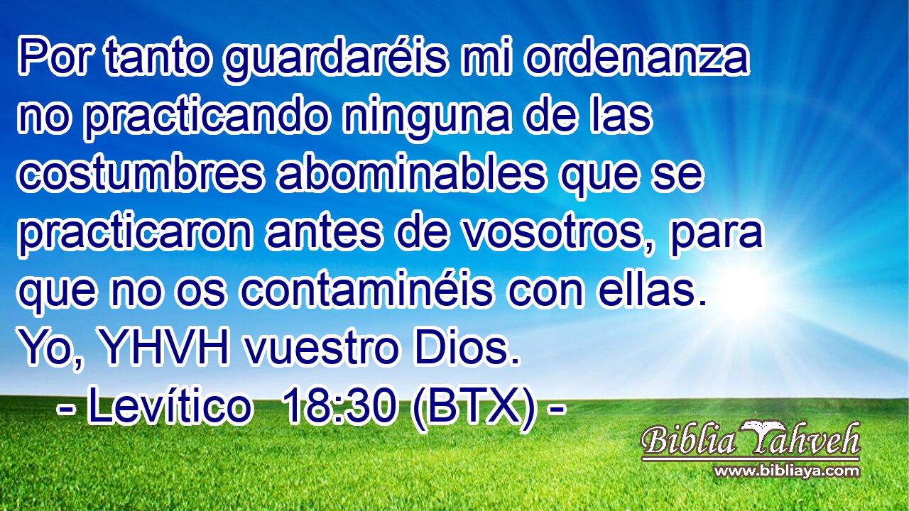 Por tanto guardaréis mi ordenanza no practicando ninguna de las costumbres abominables que se practicaron antes de vosotros, para que no os contaminéis con ellas. Yo, YHVH vuestro Dios.