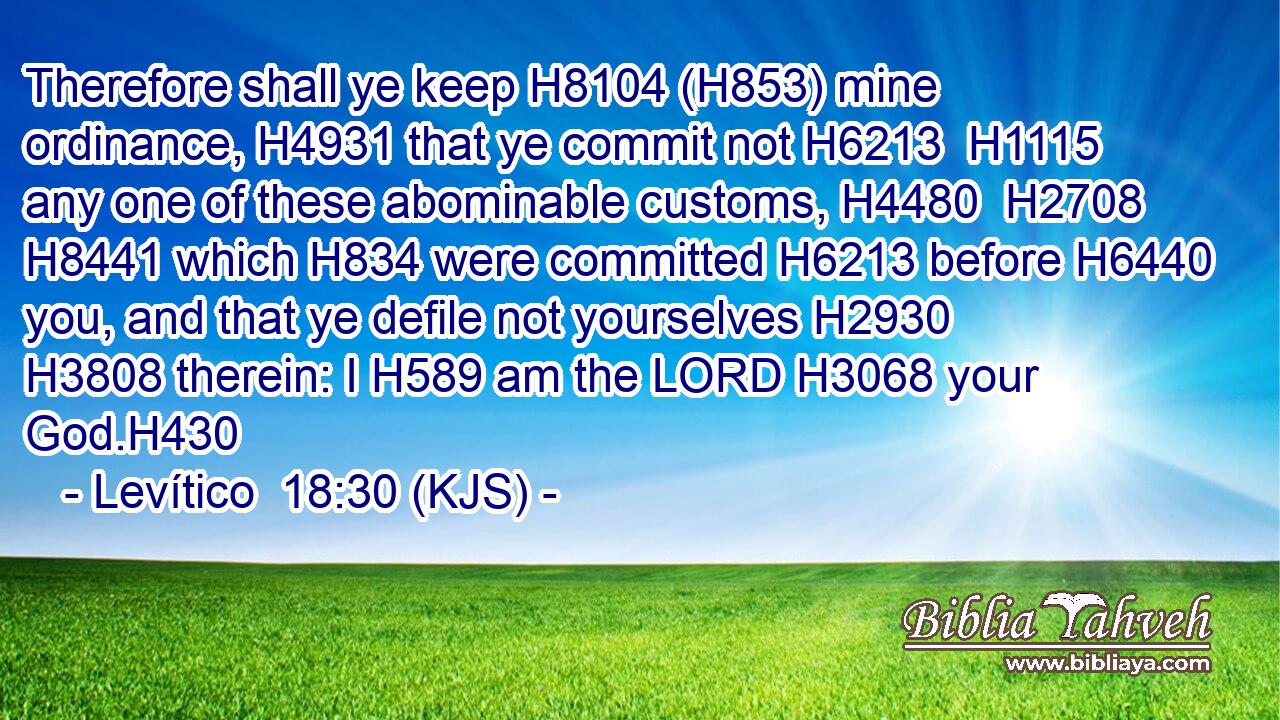 Therefore shall ye keep H8104 (H853) mine ordinance, H4931 that ye commit not H6213  H1115 any one of these abominable customs, H4480  H2708  H8441 which H834 were committed H6213 before H6440 you, and that ye defile not yourselves H2930  H3808 therein: I H589 am the LORD H3068 your God.H430