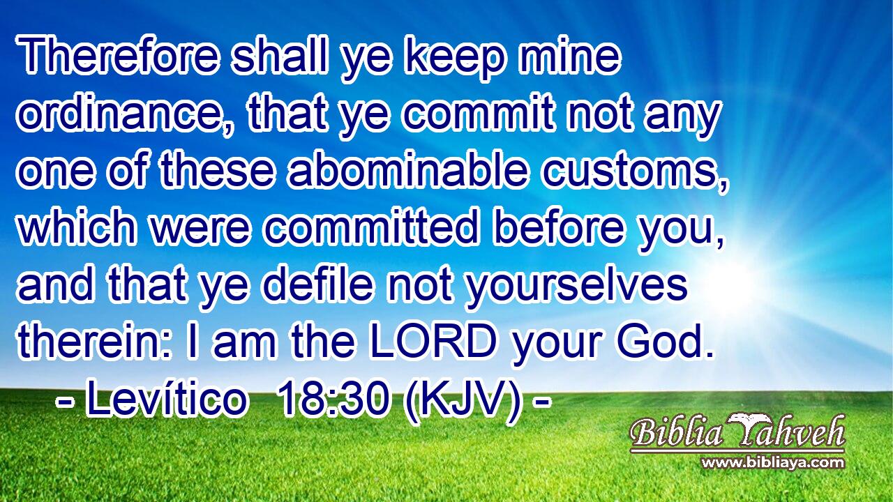 Therefore shall ye keep mine ordinance, that ye commit not any one of these abominable customs, which were committed before you, and that ye defile not yourselves therein: I am the LORD your God.