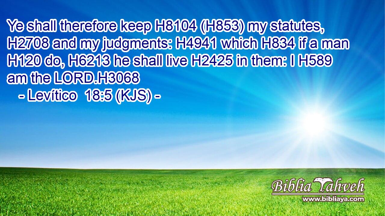 Ye shall therefore keep H8104 (H853) my statutes, H2708 and my judgments: H4941 which H834 if a man H120 do, H6213 he shall live H2425 in them: I H589 am the LORD.H3068
