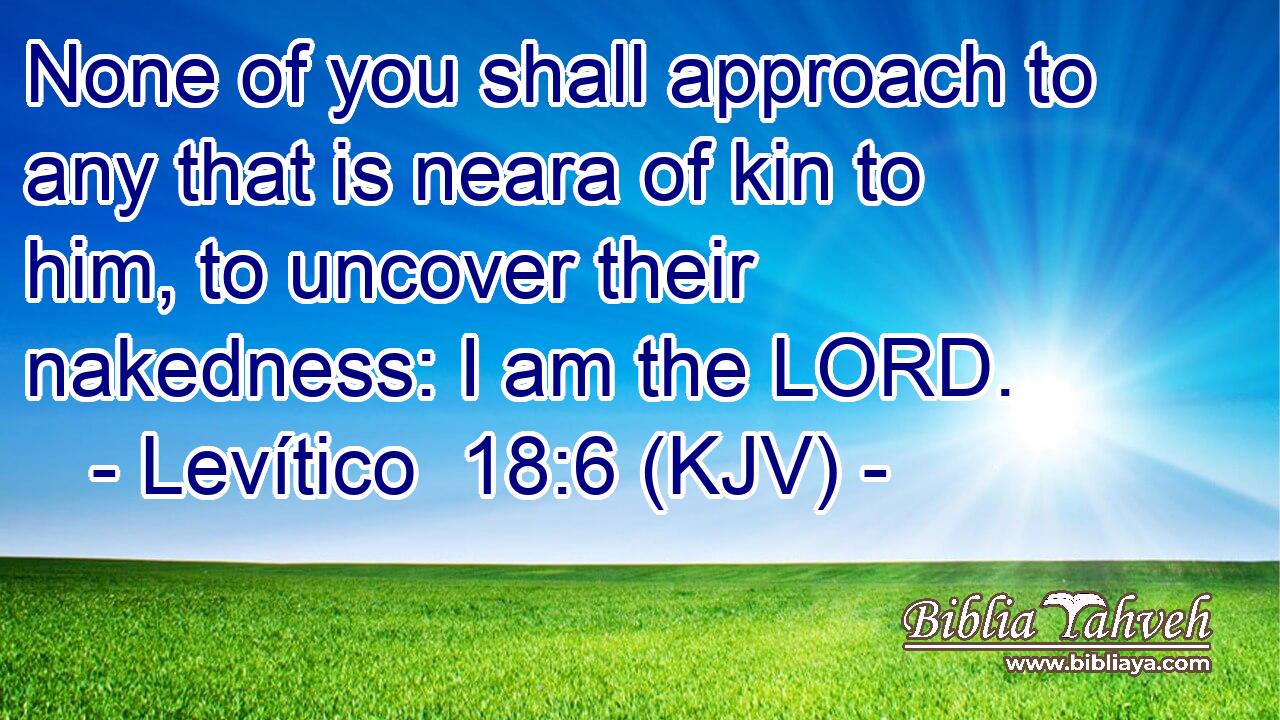 None of you shall approach to any that is neara of kin to him, to uncover their nakedness: I am the LORD.