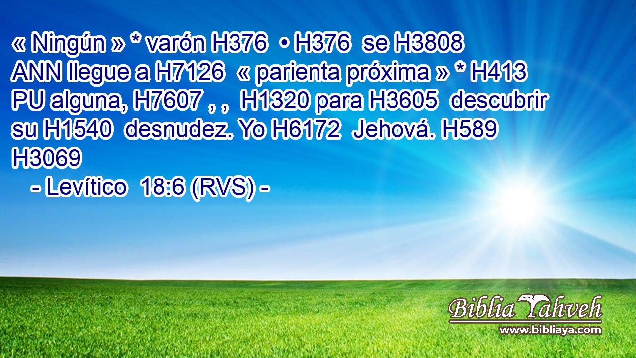 « Ningún » * varón H376  • H376  se H3808 ANN llegue a H7126  « parienta próxima » * H413 PU alguna, H7607 , ,  H1320 para H3605  descubrir su H1540  desnudez. Yo H6172  Jehová. H589  H3069 
