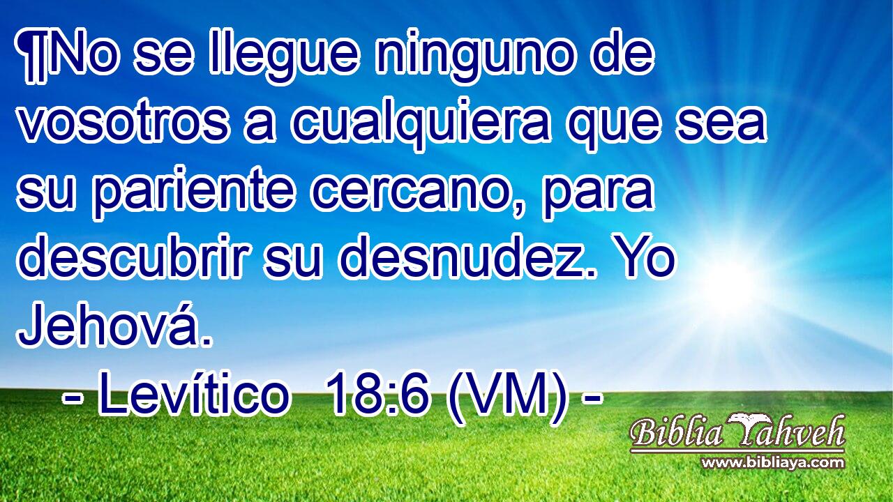  ¶No se llegue ninguno de vosotros a cualquiera que sea su pariente cercano, para descubrir su desnudez. Yo Jehová. 