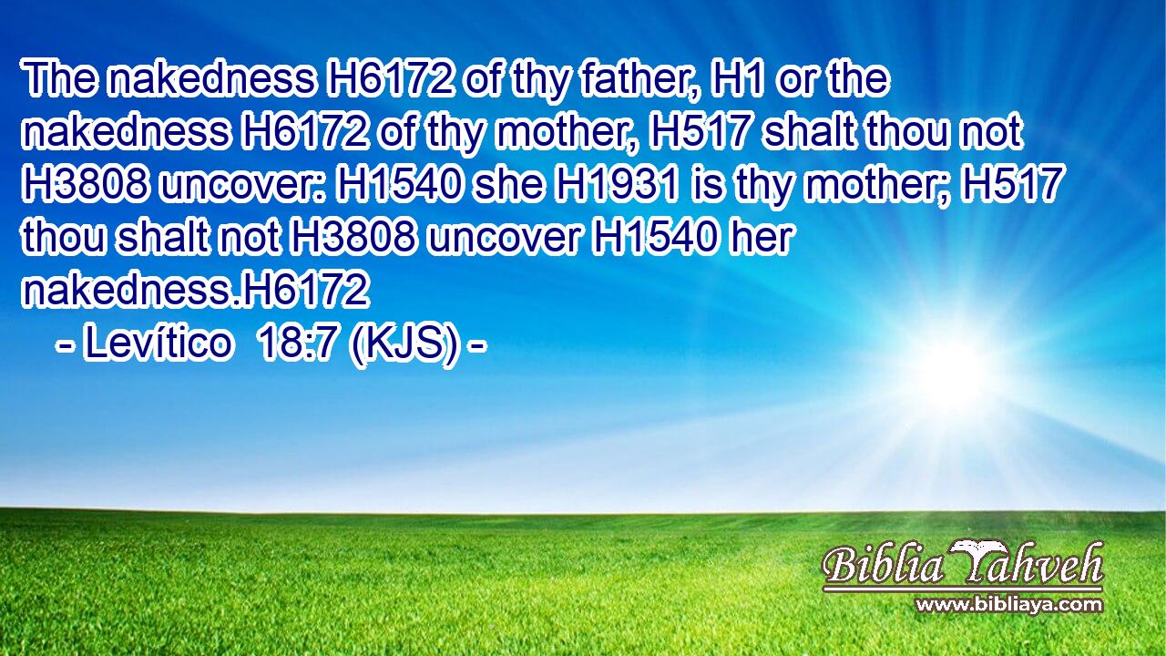 The nakedness H6172 of thy father, H1 or the nakedness H6172 of thy mother, H517 shalt thou not H3808 uncover: H1540 she H1931 is thy mother; H517 thou shalt not H3808 uncover H1540 her nakedness.H6172
