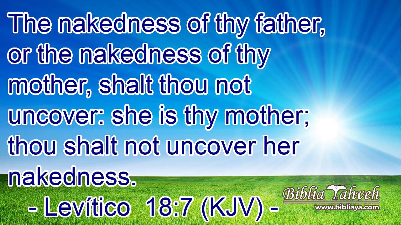 The nakedness of thy father, or the nakedness of thy mother, shalt thou not uncover: she is thy mother; thou shalt not uncover her nakedness.